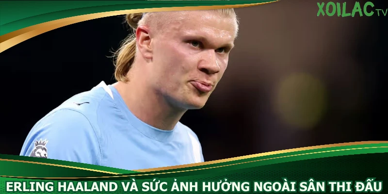 erling-haaland-va-suc-anh-huong-ngoai-san-thi-dau